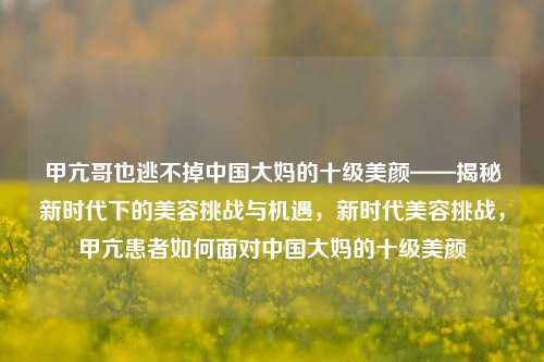 甲亢哥也逃不掉中国大妈的十级美颜——揭秘新时代下的美容挑战与机遇，新时代美容挑战，甲亢患者如何面对中国大妈的十级美颜