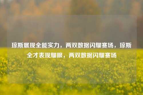 琼斯展现全能实力，两双数据闪耀赛场，琼斯全才表现耀眼，两双数据闪耀赛场
