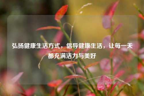 弘扬健康生活方式，倡导健康生活，让每一天都充满活力与美好