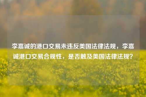 李嘉诚的港口交易未违反美国法律法规，李嘉诚港口交易合规性，是否触及美国法律法规？