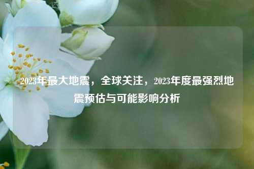 2023年最大地震，全球关注，2023年度最强烈地震预估与可能影响分析