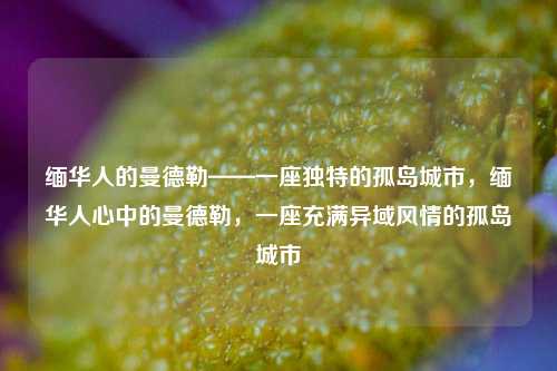 缅华人的曼德勒——一座独特的孤岛城市，缅华人心中的曼德勒，一座充满异域风情的孤岛城市