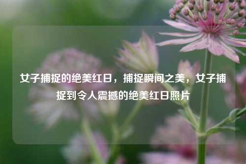 女子捕捉的绝美红日，捕捉瞬间之美，女子捕捉到令人震撼的绝美红日照片