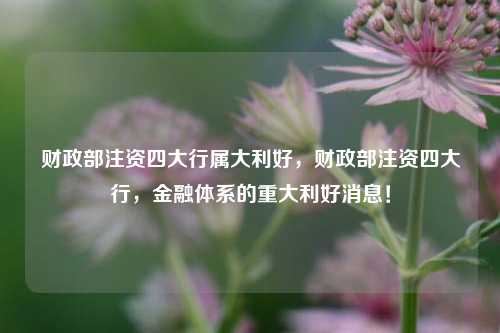 财政部注资四大行属大利好，财政部注资四大行，金融体系的重大利好消息！
