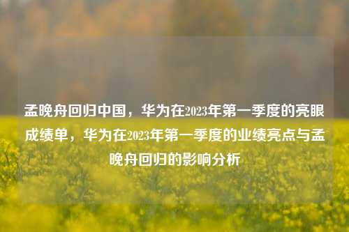 孟晚舟回归中国，华为在2023年第一季度的亮眼成绩单，华为在2023年第一季度的业绩亮点与孟晚舟回归的影响分析