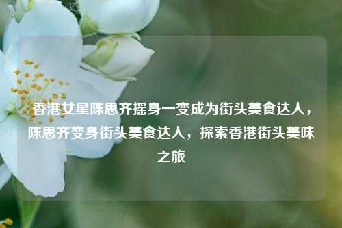香港女星陈思齐摇身一变成为街头美食达人，陈思齐变身街头美食达人，探索香港街头美味之旅