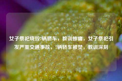 女子祭祀烧毁7辆轿车，教训惨痛，女子祭祀引发严重交通事故，7辆轿车被焚，教训深刻