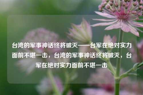 台湾的军事神话终将破灭——台军在绝对实力面前不堪一击，台湾的军事神话终将破灭，台军在绝对实力面前不堪一击