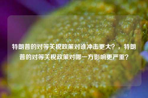 特朗普的对等关税政策对谁冲击更大？，特朗普的对等关税政策对哪一方影响更严重？