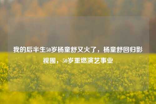 我的后半生50岁杨童舒又火了，杨童舒回归影视圈，50岁重燃演艺事业
