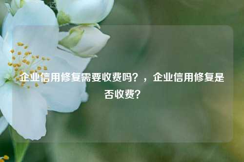 企业信用修复需要收费吗？，企业信用修复是否收费？