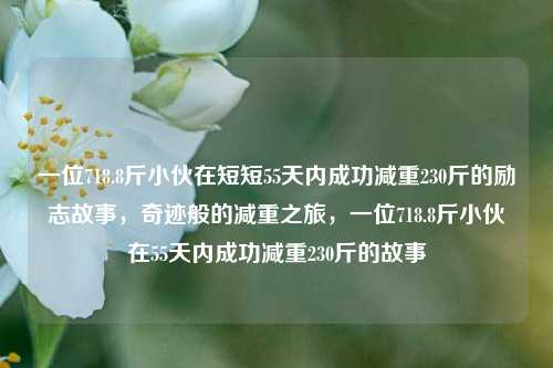 一位718.8斤小伙在短短55天内成功减重230斤的励志故事，奇迹般的减重之旅，一位718.8斤小伙在55天内成功减重230斤的故事