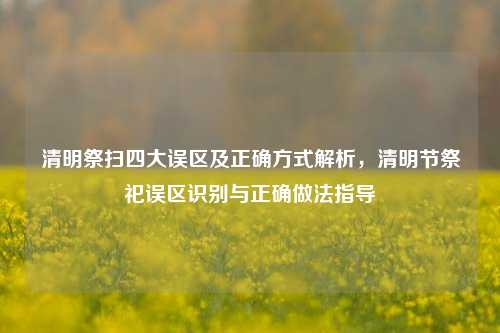 清明祭扫四大误区及正确方式解析，清明节祭祀误区识别与正确做法指导