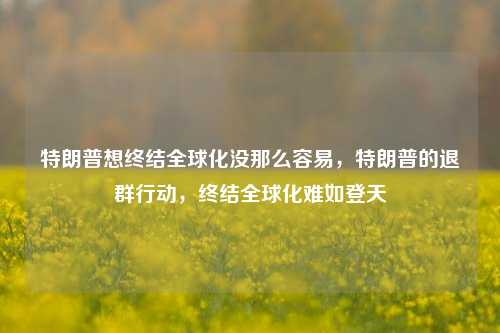 特朗普想终结全球化没那么容易，特朗普的退群行动，终结全球化难如登天