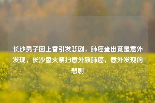 长沙男子因上香引发悲剧，肺癌查出竟是意外发现，长沙香火祭扫意外致肺癌，意外发现的悲剧