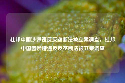 杜邦中国涉嫌违反反垄断法被立案调查，杜邦中国因涉嫌违反反垄断法被立案调查