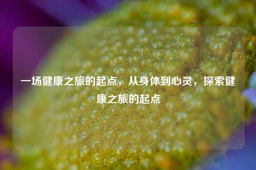 一场健康之旅的起点，从身体到心灵，探索健康之旅的起点
