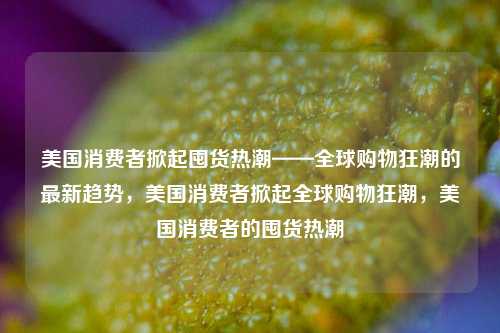 美国消费者掀起囤货热潮——全球购物狂潮的最新趋势，美国消费者掀起全球购物狂潮，美国消费者的囤货热潮