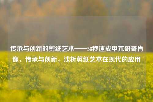 传承与创新的剪纸艺术——58秒速成甲亢哥哥肖像，传承与创新，浅析剪纸艺术在现代的应用