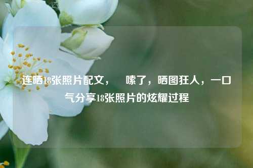 连晒18张照片配文，啰嗦了，晒图狂人，一口气分享18张照片的炫耀过程