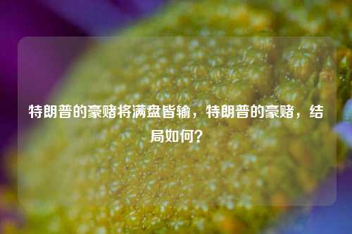 特朗普的豪赌将满盘皆输，特朗普的豪赌，结局如何？