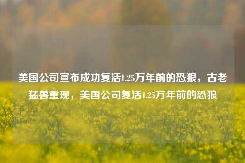 美国公司宣布成功复活1.25万年前的恐狼，古老猛兽重现，美国公司复活1.25万年前的恐狼