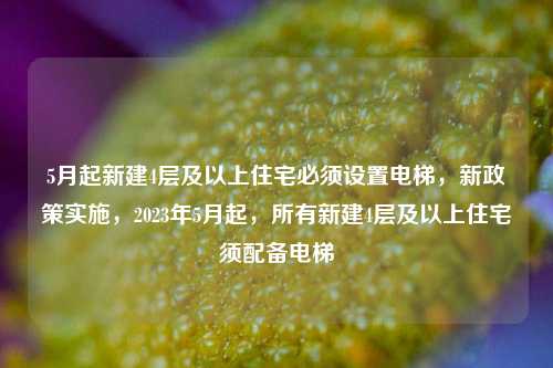 5月起新建4层及以上住宅必须设置电梯，新政策实施，2023年5月起，所有新建4层及以上住宅须配备电梯