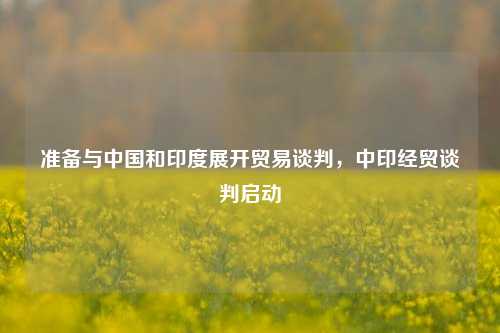 准备与中国和印度展开贸易谈判，中印经贸谈判启动