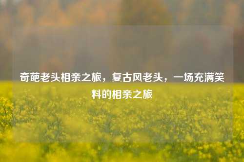 奇葩老头相亲之旅，复古风老头，一场充满笑料的相亲之旅
