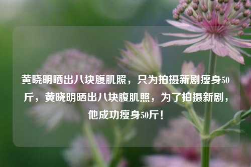 黄晓明晒出八块腹肌照，只为拍摄新剧瘦身50斤，黄晓明晒出八块腹肌照，为了拍摄新剧，他成功瘦身50斤！