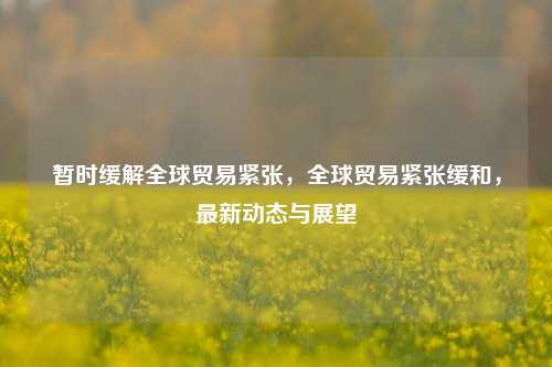暂时缓解全球贸易紧张，全球贸易紧张缓和，最新动态与展望