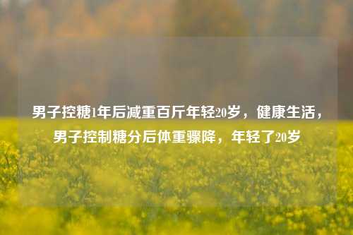 男子控糖1年后减重百斤年轻20岁，健康生活，男子控制糖分后体重骤降，年轻了20岁
