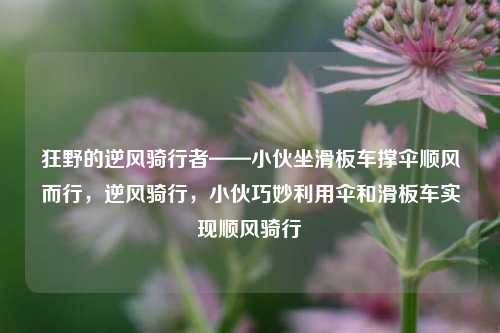 狂野的逆风骑行者——小伙坐滑板车撑伞顺风而行，逆风骑行，小伙巧妙利用伞和滑板车实现顺风骑行
