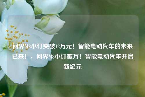 问界M8小订突破12万元！智能电动汽车的未来已来！，问界M8小订破万！智能电动汽车开启新纪元