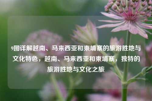 9图详解越南、马来西亚和柬埔寨的旅游胜地与文化特色，越南、马来西亚和柬埔寨，独特的旅游胜地与文化之旅