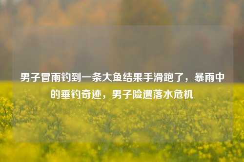 男子冒雨钓到一条大鱼结果手滑跑了，暴雨中的垂钓奇迹，男子险遭落水危机
