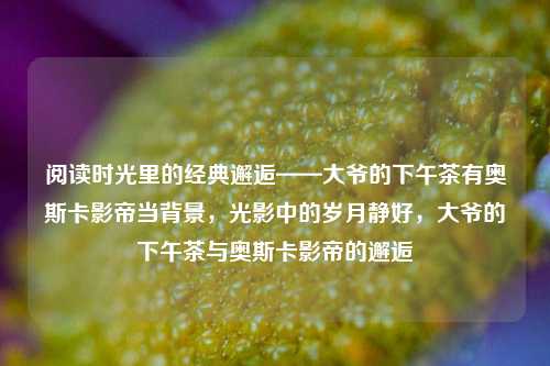 阅读时光里的经典邂逅——大爷的下午茶有奥斯卡影帝当背景，光影中的岁月静好，大爷的下午茶与奥斯卡影帝的邂逅
