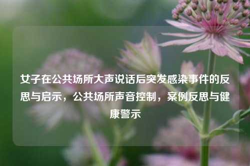 女子在公共场所大声说话后突发感染事件的反思与启示，公共场所声音控制，案例反思与健康警示