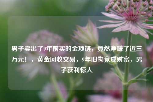 男子卖出了9年前买的金项链，竟然净赚了近三万元！，黄金回收交易，9年旧物竟成财富，男子获利惊人