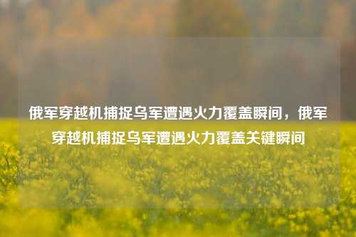 俄军穿越机捕捉乌军遭遇火力覆盖瞬间，俄军穿越机捕捉乌军遭遇火力覆盖关键瞬间