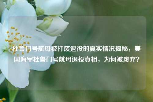 杜鲁门号航母被打废退役的真实情况揭秘，美国海军杜鲁门号航母退役真相，为何被废弃？