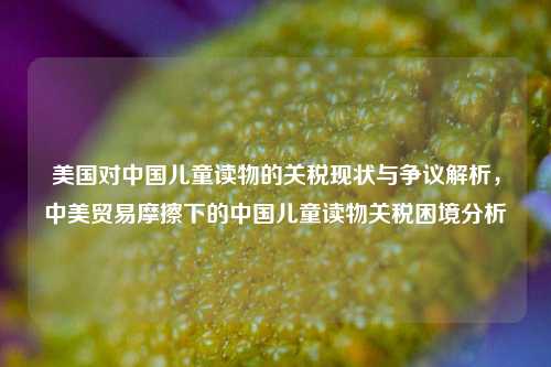 美国对中国儿童读物的关税现状与争议解析，中美贸易摩擦下的中国儿童读物关税困境分析