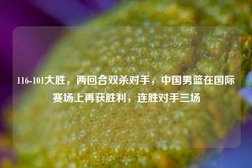 116-101大胜，两回合双杀对手，中国男篮在国际赛场上再获胜利，连胜对手三场