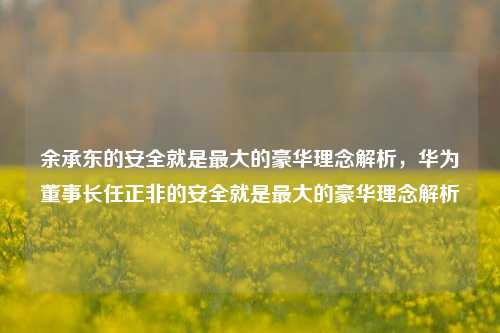 余承东的安全就是最大的豪华理念解析，华为董事长任正非的安全就是最大的豪华理念解析