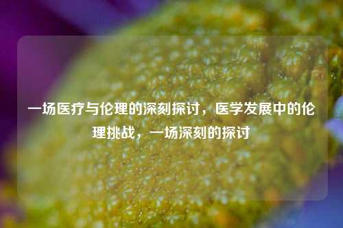 一场医疗与伦理的深刻探讨，医学发展中的伦理挑战，一场深刻的探讨
