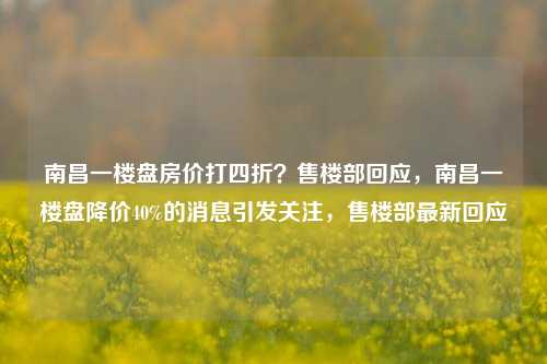 南昌一楼盘房价打四折？售楼部回应，南昌一楼盘降价40%的消息引发关注，售楼部最新回应