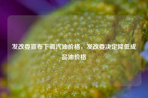 发改委宣布下调汽油价格，发改委决定降低成品油价格