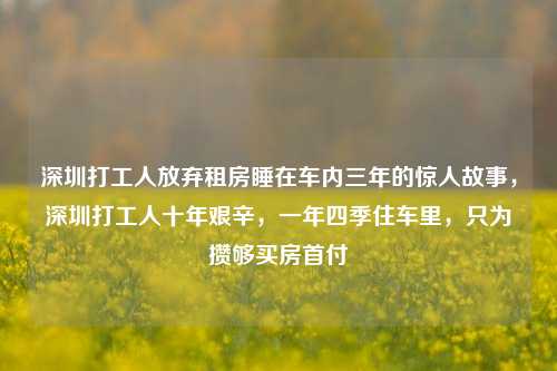 深圳打工人放弃租房睡在车内三年的惊人故事，深圳打工人十年艰辛，一年四季住车里，只为攒够买房首付
