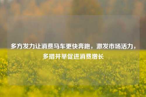 多方发力让消费马车更快奔跑，激发市场活力，多措并举促进消费增长