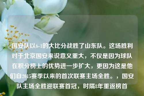 国安队以6-1的大比分战胜了山东队。这场胜利对于北京国安来说意义重大，不仅是因为球队在积分榜上的优势进一步扩大，更因为这是他们自2015赛季以来的首次联赛主场全胜。，国安队主场全胜迎联赛首冠，时隔8年重返榜首